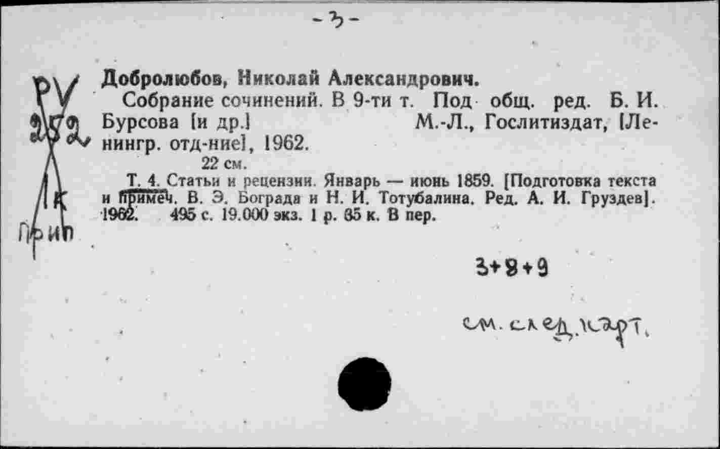 ﻿Добролюбов, Николай Александрович.
Собрание сочинений. В 9-ти т. Под общ. ред. Б. И. Бурсова [и др.!	М.-Л., Гослитиздат, (Ле-
нингр. отд-ние], 1962.
22 см.
Т, 4. Статьи и рецензии. Январь — июнь 1859. (Подготовка текста и Пример. В. Э. Вограда и Н. И. Тотубалина. Ред. А. И. Груздев]. 1902.	495 с. 19.000 экз. 1 р. 35 к. В пер.